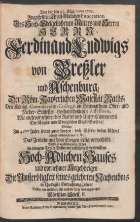 Bey der den 25. May Anno 1722. Angestellten Christ-Adelichen Funeration Des Hoch-Edelgebohrnen Ritters und Herrn/ Herrn Ferdinand Ludwigs von Breßler und Aschenburg, Der Röm. Kayserlichen Majestät Raths, Des Königl. Commercien-Collegii im Hertzogthum Ober- und Nieder-Schlesien Hochansehnlichen Assessoris, Wie auch vornehmen des Raths und Unter-Cämmerers Der Käyser- und Königlichen Stadt Breßlau/ Welcher Im 41sten Jahre seines zwar kurtzen/ doch Ehren-vollen Alters jüngst-abgewichenen 7. Maji Das Zeitliche mit dem Ewigen seelig verwechselt : Wolte in nachfolgenden Zeilen Zu einigem Troste Dessen in tieffstes Leid versenckten Hoch-Adlichen Hauses und vornehmer Angehörigen Die Unsterbligkeit seines gelehrten Nachruhms in schuldigste Betrachtung ziehen