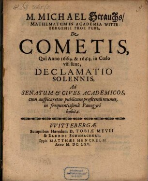 M. Michael Strauchs, Mathematum in Academia Wittebergenis Prof. Publ. de cometis, qui anno 1664 et 1665 in coelo visi sunt, declamatio solennis : ad senatum & cives academicos, cum auspicaretur publicum profitendi munus, in frequentissima panegyri habita
