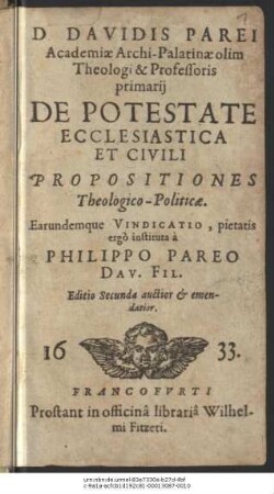D. Davidis Parei Academiae Archi-Palatinae olim Theologi & Professoris primarii De Potestate Ecclesiastica Et Civili Propositiones Theologico-Politicae : Earundemque Vindicatio, pietatis ergo instituta a Philippo Pareo Dav. Fil.