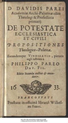 D. Davidis Parei Academiae Archi-Palatinae olim Theologi & Professoris primarii De Potestate Ecclesiastica Et Civili Propositiones Theologico-Politicae : Earundemque Vindicatio, pietatis ergo instituta a Philippo Pareo Dav. Fil.