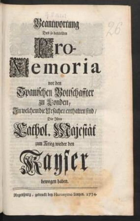 Beantwortung Des so betitelten Pro-Memoria vor den Spanischen Bottschaffter zu Londen, In welchem die Ursachen enthalten sind, Die Ihro Cathol. Majestät zum Krieg wieder den Kayser bewogen haben