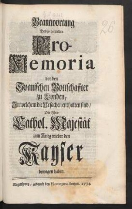 Beantwortung Des so betitelten Pro-Memoria vor den Spanischen Bottschaffter zu Londen, In welchem die Ursachen enthalten sind, Die Ihro Cathol. Majestät zum Krieg wieder den Kayser bewogen haben