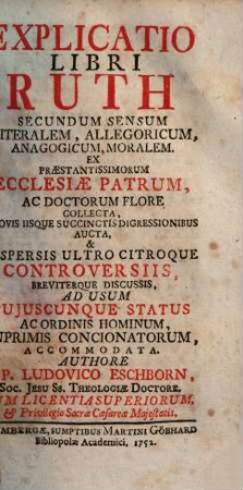 Explicatio Libri Ruth Secundum Sensum Literalem, Allegoricum, Anagogicum, Moralem : Ex Praestantissimorum Ecclesiae Patrum, Ac Doctorum Flore Collecta, Novis Iisque Succinctis Digressionibus Aucta, & Aspersis Ultro Citroque Controversiis, Breviterque Discussis, Ad Usum Cujuscunque Status Ac Ordinis Hominum, Inprimis Concionatorum, Accommodata
