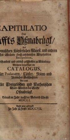 Capitulatio des Stiffts Oßnabrügk auf der Römischen Kayserlichen Majestät und andern Reichs-Stände hoch ansehnlichen Abgesandten Interposition, verhandelt und endlich geschlossen zu Nürnberg : Welchen beygefüget ein Catalogus aller Prälaturen, Klöster, männ- und weiblichen Geschlechts, wie auch aller evangelischen und catholischen Pfarr-Kirchen des Stiffts Oßnabrügk. Gedruckt im Jahr nach der Geburth Christi 1651