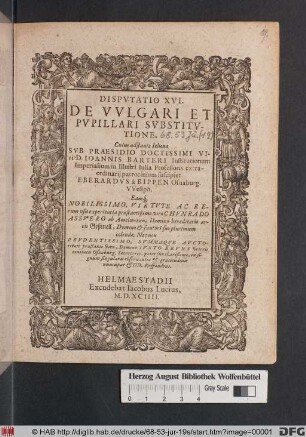 DISPVTATIO XVI. || DE VVLGARI ET || PVPILLARI SVBSITV-||TIONE. || Cuius adstante Iehoua || SVB PRAESIDIO DOCTISSIMI VI-||ri D. IOANNIS BARTERI ... || ... in Illustri Iulia Professoris extra-||ordinarij patrocinium suscipiet || EBERARDVS à BIPPEN Osnaburg. || VVestph. || ... ||