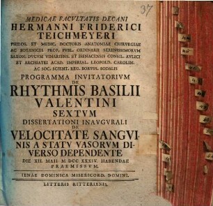 Medicae Facvltatis Decani Hermanni Friderici Teichmeyeri Hereditarii In Camsdorf Et Wenigen-Iena Phil. Et Med. Doct. Anat. Chirvrg. Et Botan. ... Programma Invitatorivm De Rhythmis Basilii Valentini ..., 6. Dissertationi Inaugurali De Velocitate Sanguinis A Statu Vasorum Diverso Dependente Die XII. Maii MDCCXXXIV. Habendae Praemissum