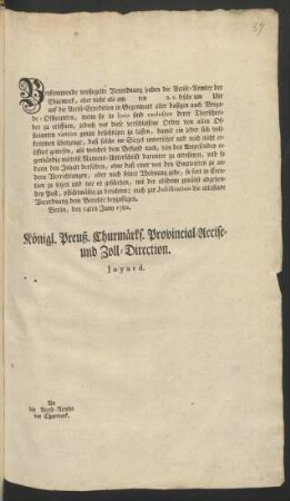 Beykommende versiegelte Verordnung haben die Accise-Aemter der Churmrrk, eher nicht als am ten a.c. frühe um Uhr auf die Accise-Expedition in Gegenwart aller dasigen auch Brigade-Officanten, wenn sie in loco sind exclusive derer Thorschreiber zu eröffnen, jedoch vor diese verschlossene Ordre von allen Officianten viritim genau besichtigen zu lassen, damit ein jeder sich vollkommen überzeuge, daß solche im Siegel unversehrt ... : Berlin, den 14ten Juny 1782.