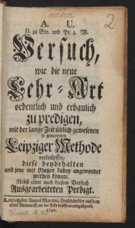 A. U. D. zu Str. und Pr. z. W. Versuch, wie die neue Lehr-Art ordentlich und erbaulich zu predigen, mit der lange Zeit üblich gewesenen so genannten Leipziger Methode verknüpffet, diese beybehalten und jene mit Nutzen dabey angewendet werden könnte : Nebst einer nach diesem Versuch Ausgearbeiteten Predigt