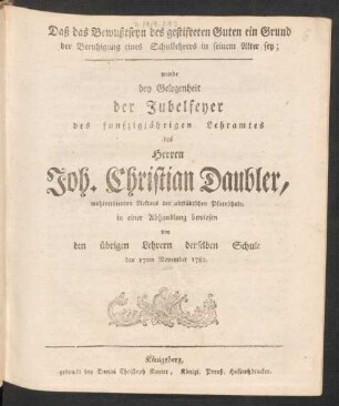 Daß das Bewußtseyn des gestifteten Guten ein Grund der Beruhigung eines Schullehrers in seinem Alter sey; wurde bey Gelegenheit der Jubelfeyer des funfzigjährigen Lehramtes des Herren Joh. Christian Daubler, wohlverdienten Rectors der altstädtschen Pfarrschule, in einer Abhandlung bewiesen von den übrigen Lehrern derselben Schule den 17ten November 1782