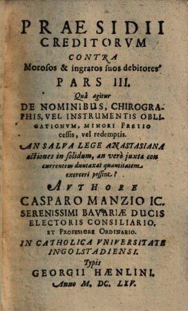 Praesidivm Creditorvm Et Qui in locum eorum Titulo singulari, vel universali successerunt. Contra Quorundam morosorum et ingratorum Debitorvm Iniquas Cvnctationes, Frivolas Exceptiones, malignas Frustrationes, et injustas remoras, Occasione Praeteriti Belli Motas : In Qvatuor Partes distributum, 3. Qua agitur De Nominibus, Chirographis, Vel Instrumentis Obligationum, Minori Pretio cessis, vel redemptis ...