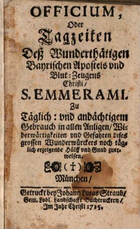 Officium, Oder Tagzeiten Deß Wunderthätigen Bayrischen Apostels und Blut-Zeugens Christi, S. Emmerami : Zu Täglich: und andächtigem Gebrauch in allen Anligen, Widerwärtigkeiten und Gefahren dises grossen Wunderwürckers noch täglich erzeigende Hülff und Gnad zuerweisen