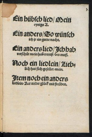 Ein hübsch lied/ Mein || eynigs A.|| Ein anders/ So wünsch || ich jr ein gutte nacht.|| Ein anders lied/ Jch hab || verschuet mein habermuß/ des muß.|| Noch ein liedlein/ Lieb=||lich hat sich gesellet/ mein.|| Jtem noch ein anders || liedlein/ Ker wider glueck mit freueden.||