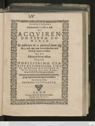 CONCLVSIONES || Disputationis II. Lib. 2. Inst.|| DE ACQVIREN-||DO RERVM DO-||MINIO || Ex posteriore tit. 2. parte ad finem us#[que] || Lib. 3. Inst. Imp. cum concordantibus Iuris || civil. et canon. textibus.|| QVAS || Aspirante divino afflatu || PRAESIDE || NOBILISSIMO CLA-||RISS. ET CONSVLTISS. VIRO || Dn. ARNOLDO DE REYGER IC.|| ET IN INCLYTA SALANA ACADE-||mia professore Pandect. pub. ordinario.|| Privati exercitii gratia enucleandas proponit,|| pro#́[que] ingenii modulo tutari conabitur || Horâ loco#́[que] solitis.|| IOANNES PAVLVS ROTH.||