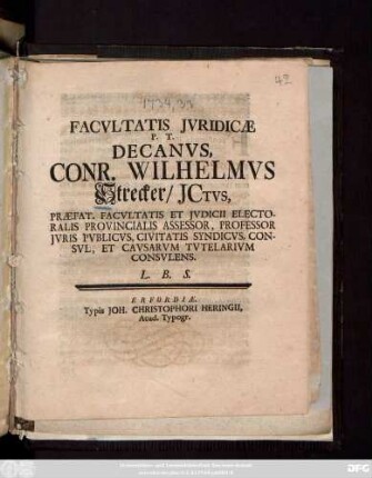 Facvltatis Jvridicae P. T. Decanvs, Conr. Wilhelmcs Strecker, JCtvs, Praefat. Facvltatis Et Jvdicii Electoralis Provincialis Assessor, Professor Jvris Pvblicvs, civitatis Syndicvs, Consvl, Et Cavsarvm Tvtelarivm Consvlens. L. B. S. [Publ. sub Sigill. Facult. Jurid. die 28. Febr. M DCC XXXIV.]