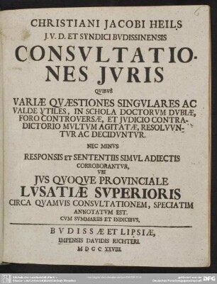 Christiani Jacobi Heils ... Consultationes Iuris : Quibus Variae Quaestiones Singulares Ac Valde Utiles, In Schola Doctorum Dubiae, Foro Controversae, Et Iudicio Contradictorio Multum Agitatae, Resoluuntur Ac Deciduntur; Nec Minus Responsis Et Sententiis Simul Adiectis Corroborantur, Ubi Ius Quoque Provinciale Lusatiae Superioris Circa Quamuis Consultationem, Speciatim Annotatum Est; Cum Summariis Et Indicibus