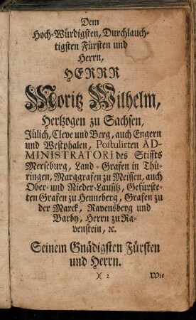 Dem Hoch-Würdigsten, Durchlauchtigsten Fürsten und Herrn, Herrn Moritz Wilhelm, Hertzogen zu Sachsen, Jülich, Cleve und Berg, auch Engern und Westphalen, Postulirten Administratori des Stiffts Merseburg, Land-Grafen in Thüringen, Marggrafen zu Meissen, auch Ober- und Nieder-Lausitz [...]