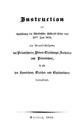 Instruction zur Ausführung der Allerhöchsten Kabinets-Ordre vom 10ten Juni 1834, die Beaufsichtigung der Privatschulen, Privat-Erziehungs-Anstalten und Privatlehrer, so wie der Hauslehrer, Erzieher und Erzieherinnen betreffend