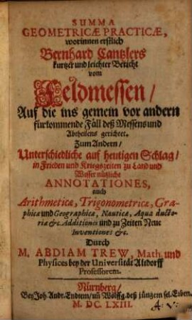 Summa geometricae practicae : worinnen ernstlich Bernhard Cantzlers kurtzer und leichter Bericht von Feldmessen, Auf die ins gemein vor andern fürkommende Fäll deß Messens und Abtheilens gerichtet, Zum Andern, Unterschiedliche auf heutigen Schlag in Frieden und Kriegszeiten zu Land und Wasser nützliche Annotationes ... Durch M. Abdiam Trew ...