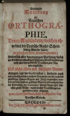 Gründliche Anleitung zur Teutschen Orthographie, Denen Ausländern/ welchen ohne dies die Teutsche Recht-Schreibung schwehr fället/ in gleichen dem Frauenzimmer ...