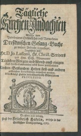 Tägliche Kirchen-Andachten, Welche dem Privilegirten Ordentlichen und Vermehrten Dreßdnischen Gesang-Buche zu mehrer Andacht beygefüget, Ingleichen mit Hr. D. Jo. Lassenii, Hr. Christ. Scrivers und Hern Casp. Neumanns Täglichen Morgen- und Abend- auch einigen Buß-Beicht-Communion- nebst denen gewöhnlichen Kirchen-Betstunden-Hohen Fest- und andern geistreichen Kern-Gebeten vermehret worden