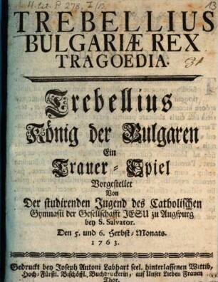 Trebellius Bulgariæ Rex Tragoedia = Trebellius, König der Bulgaren : Ein Trauer-Spiel Vorgestellet Von Der studirenden Jugend des Catholischen Gymnasii der Gesellschafft Jesu zu Augspurg bey S. Salvator. Den 5. und 6. Herbst-Monats. 1763.