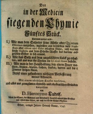 Die in der Medicin siegende Chymie : bestehend in aufrichtiger Mittheilung derer in Bereitung der wichtigsten Medicamentorum mit Nutzen gebrauchter Chymischen Handgriffe. 5, Darinnen gezeiget wird: I. Wie man dem Salpeter seine Röthe oder Quintam essentiam ausziehen ... könne ...