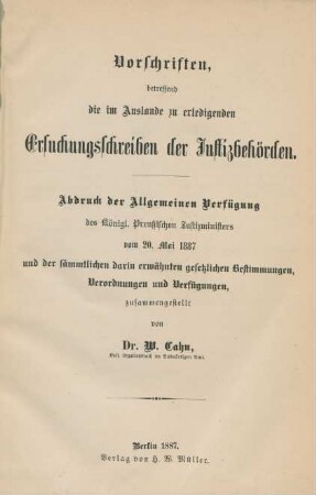 Vorschriften betreffend die im Auslande zu erledigenden Ersuchungsschreiben der Justizbehörden : Abdruck der Allgemeinen Verfügung des Königl. Preußischen Justizministers vom 20. Mai 1887 und der sämmtlichen darin erwähnten gesetzlichen Bestimmungen, Verordnungen und Verfügungen