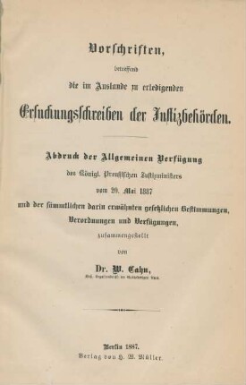 Vorschriften betreffend die im Auslande zu erledigenden Ersuchungsschreiben der Justizbehörden : Abdruck der Allgemeinen Verfügung des Königl. Preußischen Justizministers vom 20. Mai 1887 und der sämmtlichen darin erwähnten gesetzlichen Bestimmungen, Verordnungen und Verfügungen