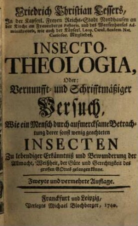 Friedrich Christian Lessers, In der Kayserl. Freyen Reichs-Stadt Nordhausen an der Kirche am Frauenberge Pastoris. und des Waysenhauses Administratoris, wie auch der Käyserl. Leop. Carol. Academ. Nat. Curiosor. Mitgliedes, Insecto-Theologia, Oder: Vernunfft- und Schrifftmäßiger Versuch, Wie ein Mensch durch aufmercksame Betrachtung derer sonst wenig geachteten Insecten Zu lebendiger Erkänntniß und Bewunderung der Allmacht, Weißheit, der Güte und Gerechtigkeit des grossen Gottes gelangen könne