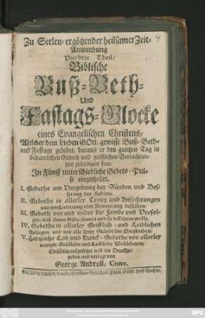 Theil 4: Biblische Buß-Beth- und Fastags-Glocke eines Evangelischen Christens, Welcher dem Lieben Gott, gewisse Buß-Beth- und Fastage gelobet ... Jn Fünff unterschiedliche Gebets-Pulse eingetheilet. I. Gebete um Vergebung der Sünden und Besserung des Lebens, II. Gebethe in allerley Creutz und Anfechtungen ... III. Gebeth vor und wider die Feinde und Verfolger ... IV. Gebethe in allerley Geistlich- und Leiblichen Anliegen ... V. Hertzliche Lob und Danck-Gebethe