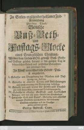 Theil 4: Biblische Buß-Beth- und Fastags-Glocke eines Evangelischen Christens, Welcher dem Lieben Gott, gewisse Buß-Beth- und Fastage gelobet ... Jn Fünff unterschiedliche Gebets-Pulse eingetheilet. I. Gebete um Vergebung der Sünden und Besserung des Lebens, II. Gebethe in allerley Creutz und Anfechtungen ... III. Gebeth vor und wider die Feinde und Verfolger ... IV. Gebethe in allerley Geistlich- und Leiblichen Anliegen ... V. Hertzliche Lob und Danck-Gebethe