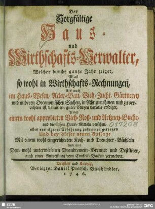 Der Sorgfältige Haus- und Wirthschafts-Verwalter, Welcher durchs gantze Jahr zeiget, Was so wohl in Wirthschafts-Rechnungen, Als auch im Haus-Wesen, Acker-Bau, Vieh-Zucht, Gärtnerey und anderen Oeconomischen Sachen, in Acht zu nehmen und zu verrichten ist, damit ein guter Nutzen daraus erfolget : Nebst einem wohl approbirten Vieh- Roß- und Artzney-Buche, und dienlichen Haus-Mitteln versehen; alles aus eigener Erfahrung zusammen getragen