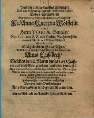 Betrübt und trostreiches Andencken auff das frühzeitige, jedoch sanfft und sehlige Todes-Stündlein der erbarn, ehr- und viel-tugendreichen Fr. Anna Lucretia Wölffelin, (Tit.) Herrn Tobiae Beutels, Not. Publ. und E. E. und hochw. Rathswohlbestalten Schreib- und Rechen-Meisters allhier zu Leipzig, vielgeliebten Haus-Ehre, und dessen einig erstgebohrnen Töchterleins Anna Elisabeth ... zu letzten Ehren mittleident auffgesetzt von der seelig Verstorbenen Anverwandten und guten Freunden