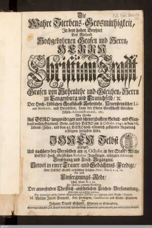 Die Wahre Sterbens-Grosmüthigkeit, In dem hohen Beyspiel Des ... Herrn Christian Crafft, Grafen von Hohenlohe und Gleichen ... : ... bey Dero am 2. Octobr. 1743. in dem 76. Lebens-Jahre ... erfolgten ... Ende ... Und ... bey Deroselben am 15. Octobr. in der Stadt-Kirche ... Ingelfingen, erfolgten ... Beysetzung und Leich-Begängnis, Sowol in einer Trauer- und Gedächtnis-Predigt ... Als auch Einseegnungs-Rede ...