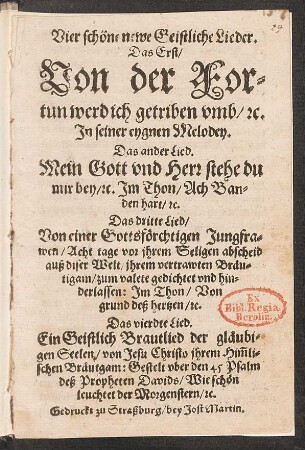 Vier schöne newe Geistliche Lieder.|| Das Erst/|| Von der For=||tun werd ich getriben vmb/ [et]c.|| Jn seiner eygnen Melodey.|| Das ander Lied.|| Mein Gott vnd Herr stehe du || mir bey/ [et]c. Jm Thon/ Ach Ban=||den hart/ [et]c.|| Das dritte Lied/|| Von einer Gottsfœrchtigen Jungfra=||wen ... gedichtet vnd hin=||derlassen: Jm Thon/ Von || grund deß hertzen/ [et]c.|| Das vierdte Lied.|| Ein Geistlich Brautlied ... || Wie schœn || leuchtet der Morgenstern/ [et]c.||[v. Philipp Nicolai]