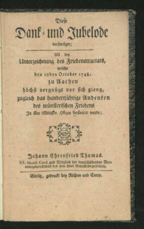 Diese Dank- und Jubelode verfertigte; Als bey Unterzeichnung des Friedenstractats, welche den 18den October 1748. zu Aachen höchst vergnügt vor sich gieng, zugleich das hundertjährige Andenken des münsterischen Friedens In aller redlichen Herzen verneuret wurde; Johann Ehrenfried Thomas. S. S. Minist. Cand. und Mitglied der deutschübenden Vormittagsgesellschaft des Hrn. Prof. Gottscheds zu Leipzig