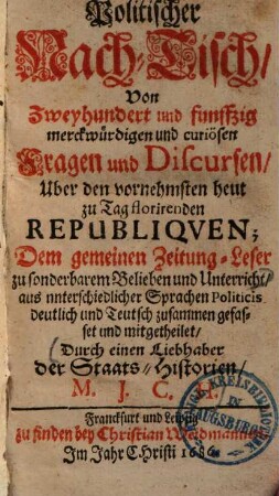 Politischer Nach-Tisch, von zweyhundert und funffzig merckwürdigen und curiösen Fragen und Discursen, uber die vornehmsten heut zu Tag florirenden Republiquen : dem gemeinen Zeitung-Leser zu sonderbarem Belieben und Unterricht ...