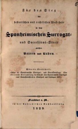 Für den Sieg der historischen und rechtlichen Wahrheit in dem Sponheimischen Surrogat- und Successions-Streit zwischen Baiern und Baden : Wider die Streitschrift: "Über die Sponheimische Surrogat- und Successionsfrage ; Eine kritische Beleuchtung der Schrift: Der Sponheimische Surrogat- und Successionsstreit etc. Stuttgard und Tübingen 1828"