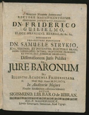Rectore Magnificentissimo Serenissimo Iuventutis Principe Dn. Friderico Guilielmo, Elect. Brandenb. Herede, &c. &c. &c. Dirigente Pro-Rectore Magnifico Dn. Samuele Strykio, ICto ... Dissertationem Iuris Publici De Iure Baronum In Illustri Academia Fridericiana D. Mens. Maii. Anno M.DC.XCVI. In Auditorio Maiori Placidae Eruditorum collationi submittit Autor Sigismund. Lib. Baro de Bibran