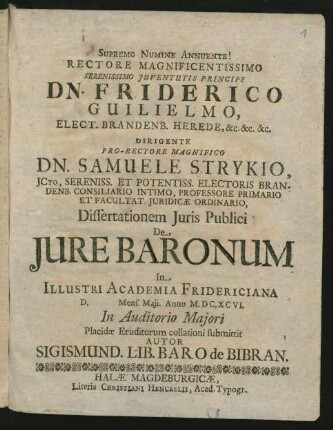 Rectore Magnificentissimo Serenissimo Iuventutis Principe Dn. Friderico Guilielmo, Elect. Brandenb. Herede, &c. &c. &c. Dirigente Pro-Rectore Magnifico Dn. Samuele Strykio, ICto ... Dissertationem Iuris Publici De Iure Baronum In Illustri Academia Fridericiana D. Mens. Maii. Anno M.DC.XCVI. In Auditorio Maiori Placidae Eruditorum collationi submittit Autor Sigismund. Lib. Baro de Bibran
