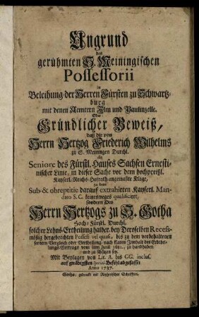 Ungrund des gerühmten S. Meiningischen Possessorii in Beleihung der Herrn Fürsten zu Schwartzburg mit denen Aemtern Ilm und Paulinzelle. Oder: Gründlicher Beweiß, daß die von Herrn Hertzog Friedrich Wilhelms zu S. Meiningen Durchl. als Seniore des Fürstl. Hauses Sachsen Ernestinischer Linie, in dieser Sache vor dem hochpreißl. Kayserl. Reichs-Hofrath angemaßte Klage zu dem ... darauf extrahirten Kayserl. Mandato S. C. keinesweges qualificirt, sondern des Herrn Hertzogs zu S. Gotha ... bey Deroselben Recessmäßig hergebrachten Possess vel quasi ... zu schüzen sey : ; Mit Beylagen von Lit. A. bis GG. ...