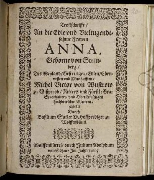 Trostschrifft/ An die Edle und Vieltugendtsahme Frawen Anna, Geborne von Steinberg/ Des Weyland/ Gestrengen/ Edlen/ Ehrnvesten und Manhafften/ Michel Victor von Wustrow zu Wißperod/ Ritters und Fürstl: Bra: Stadthalters und Obersten seligen hochbetrübte Witwen