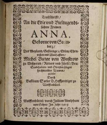 Trostschrifft/ An die Edle und Vieltugendtsahme Frawen Anna, Geborne von Steinberg/ Des Weyland/ Gestrengen/ Edlen/ Ehrnvesten und Manhafften/ Michel Victor von Wustrow zu Wißperod/ Ritters und Fürstl: Bra: Stadthalters und Obersten seligen hochbetrübte Witwen
