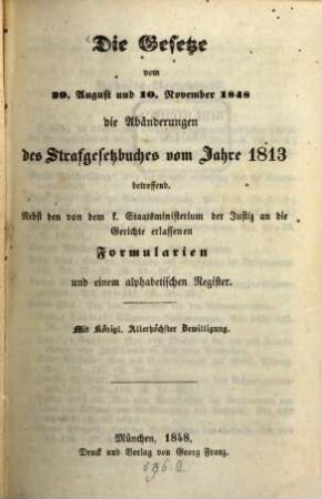 Die Gesetze vom 29. August und 10. November 1848, die Abänderungen des Strafgesetzbuches vom Jahre 1813 betreffend : nebst den von dem k. Staatsministerium der Justiz an die Gerichte erlassenen Formularien und einem alphabetischen Register