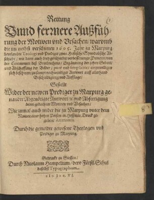 Rettung Unnd ferrnere Außführung der Motiven und Ursachen/ warumb die im nechst verschienen 1605. Jahr zu Marpurg beurlaubte Teologi und Prediger zwen Heßische Synodalische Abschiede/ wie dann auch drey gerühmbte verbesserungs Puncten/ von der Ceremonien deß Brotbrechens/ Ergäntzung der zehen Gebott/ und Abschaffung der Bilder/ pure und simpliciter einzuwilligen sich beschwert/ zu sampt nothwendiger Antwort auff allerhand Beschuldigung und Aufflage/ : Gestellt Wider der newen Prediger zu Marpurg genandte Abgenötigte Antwort/ ... Wie zumal auch wider die ... in Hessen in Druck gegebene Anatomia. Durch die gemeldte gewesene Theologen und Prediger zu Marpurg