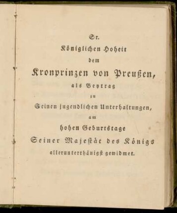 Sr. Königlichen Hoheit dem Kronprinzen von Preußen, als Beytrag zu Seinen jugendlichen Unterhaltungen, am hohen Geburtstage Seiner Majestät des Königs allunterthänigst gewidmet.
