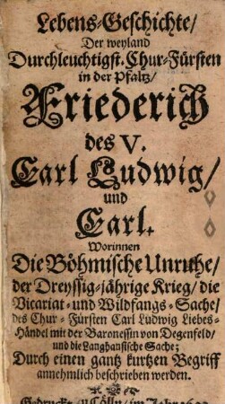 Lebens-Geschichte, Der weyland Durchleuchtigst. Chur-Fürsten in der Pfaltz, Friederich des V. Carl Ludwig, und Carl : Worinnen Die Böhmische Unruhe, der Dreyssig-jährige Krieg, die Vicariat- und Wildfangs-Sache, des Chur-Fürsten Carl Ludwig Liebes-Händel mit der Baronessin von Degenfeld, und die Langhansische Sache; Durch einen gantz kurtzen Begriff annehmlich beschrieben werden