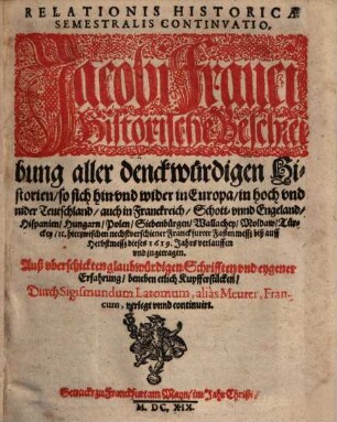 Relationis Historicae Semestralis Continvatio : Jacobi Franci Historische Beschreibung aller denckwürdigen Historien, so sich hin vnd wider in Europa, in hoch vnd nider Teutschland, auch in Franckreich, Schott- vnnd Engeland, Hispanien, Hungarn, Polen, Siebenbürgen, Wallachey, Moldaw, Türckey, [et]c. hierzwischen nechstverschiener Franckfurter Fastenmesß biß auff Herbstmesß dieses 1619. Jahrs verlauffen vnd zugetragen