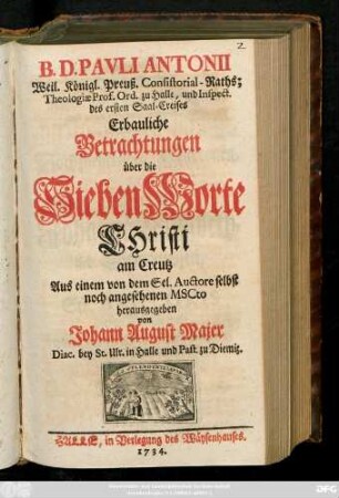 B. D. Pavli Antonii Weil. Königl. Preuß. Consitorial-Raths; Theologiæ Prof. Ord. zu Halle, und Inspect. des ersten Saale-Creises Erbauliche Betrachtungen über die Sieben Worte Christi am Creutz : Aus einem von dem Sel. Auctore selbst noch angesehenen Mscto