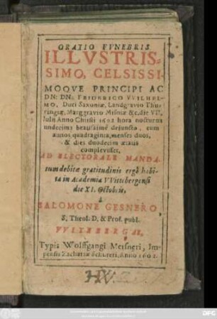 Oratio Funebris Illustrissimo, Celsissimoque Principi Ac Dn: Dn: Friderico Wilhelmo, Duci Saxoniae, Landgravio Thuringiae ... die VII. Iulii Anno Christi 1602 hora nocturna undecima beatissime defuncto, cum annos quadraginta ... aetatis complevisset, Ad Electorale Mandatum debitae gratitudinis ergo habita in Academia Wittebergensi die XI. Octobis, a Salomone Gesnero, S. Theol. D. & Prof. publ.